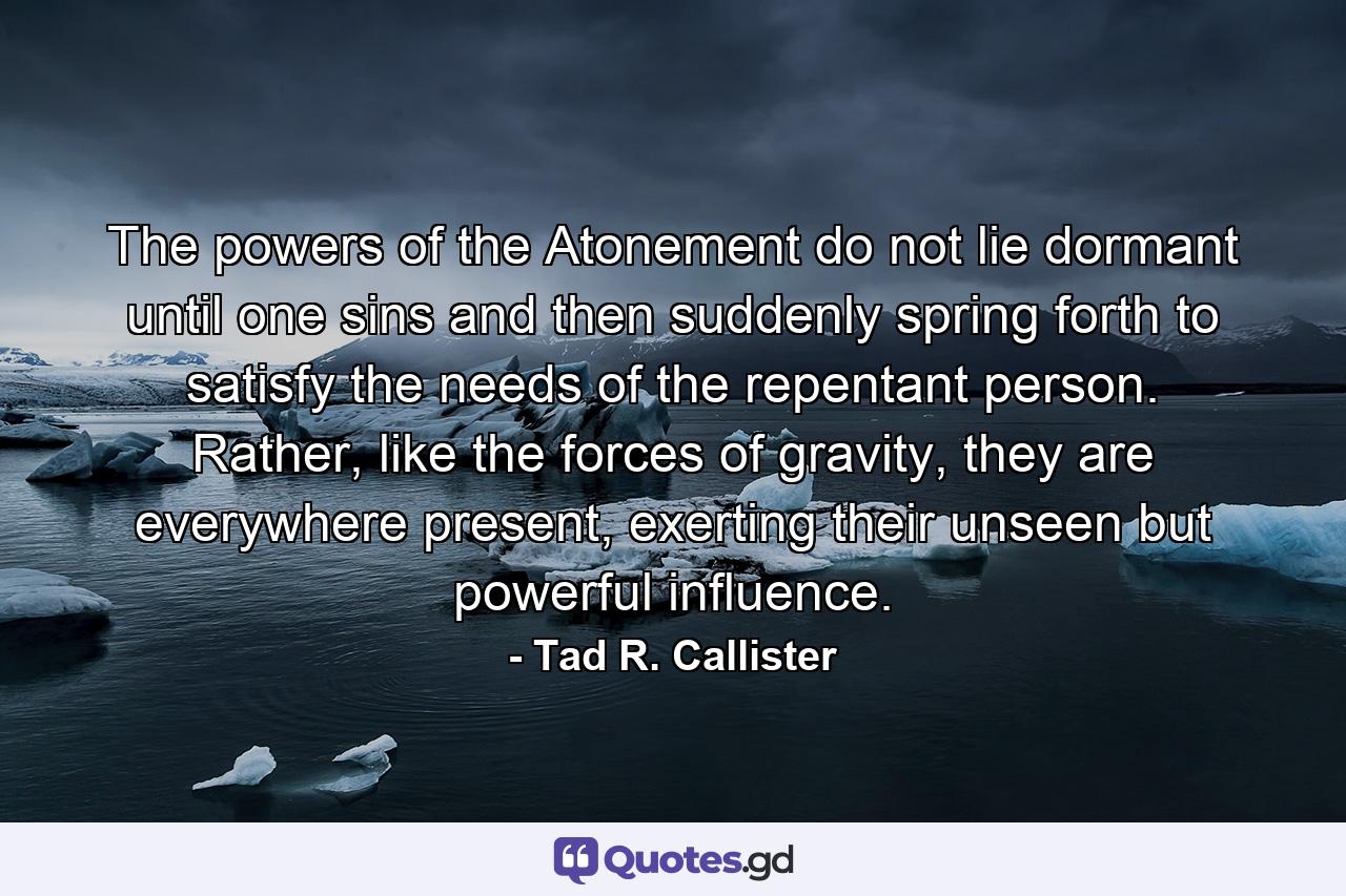 The powers of the Atonement do not lie dormant until one sins and then suddenly spring forth to satisfy the needs of the repentant person. Rather, like the forces of gravity, they are everywhere present, exerting their unseen but powerful influence. - Quote by Tad R. Callister