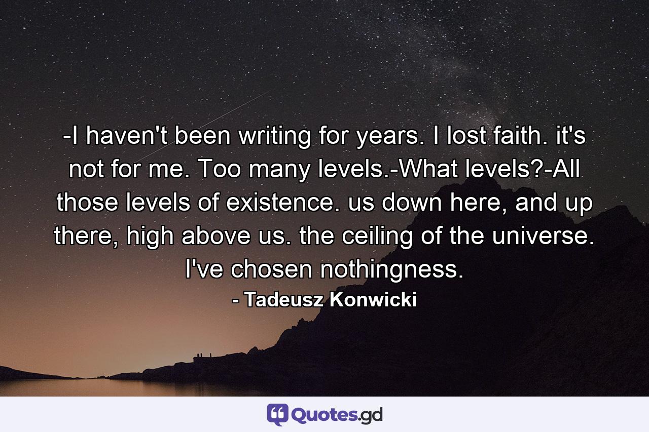 -I haven't been writing for years. I lost faith. it's not for me. Too many levels.-What levels?-All those levels of existence. us down here, and up there, high above us. the ceiling of the universe. I've chosen nothingness. - Quote by Tadeusz Konwicki