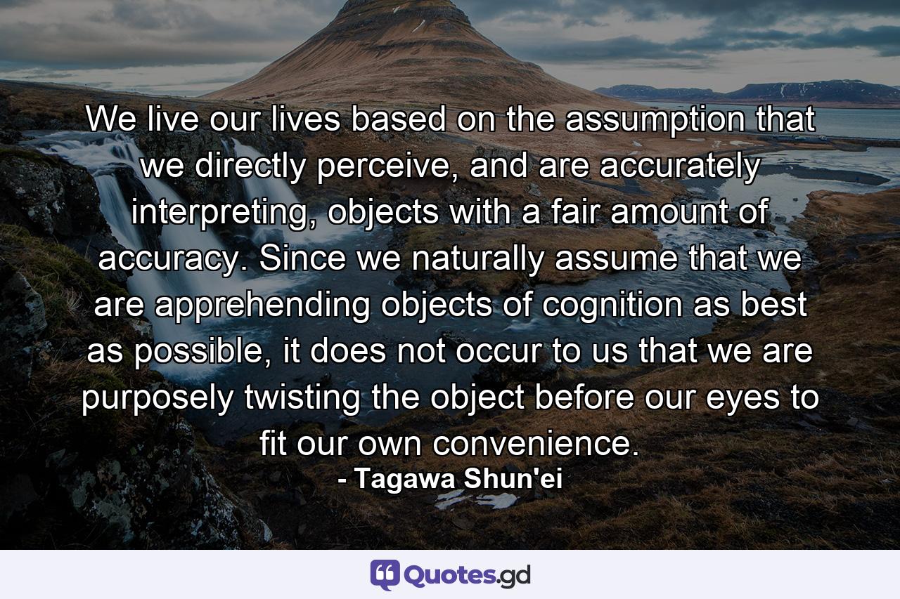 We live our lives based on the assumption that we directly perceive, and are accurately interpreting, objects with a fair amount of accuracy. Since we naturally assume that we are apprehending objects of cognition as best as possible, it does not occur to us that we are purposely twisting the object before our eyes to fit our own convenience. - Quote by Tagawa Shun'ei