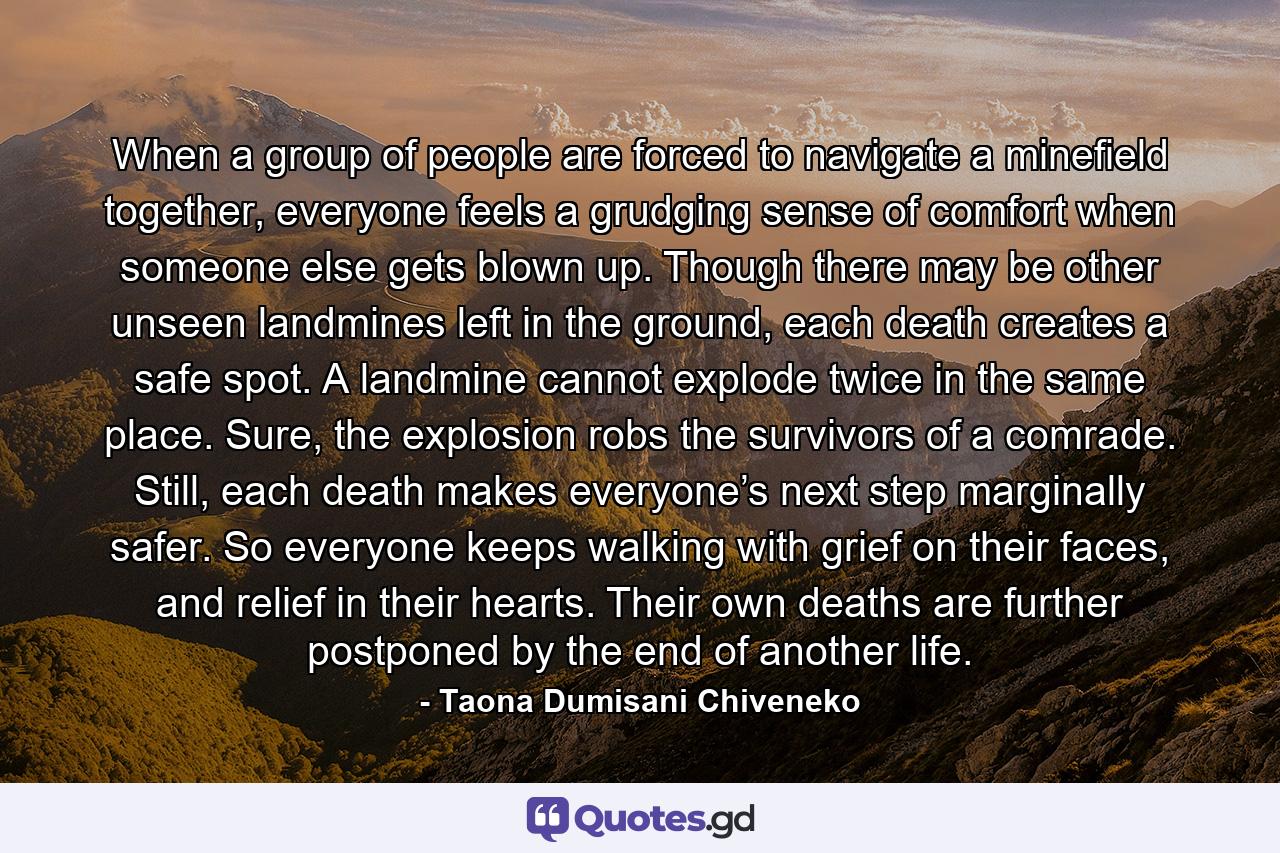 When a group of people are forced to navigate a minefield together, everyone feels a grudging sense of comfort when someone else gets blown up. Though there may be other unseen landmines left in the ground, each death creates a safe spot. A landmine cannot explode twice in the same place. Sure, the explosion robs the survivors of a comrade. Still, each death makes everyone’s next step marginally safer. So everyone keeps walking with grief on their faces, and relief in their hearts. Their own deaths are further postponed by the end of another life. - Quote by Taona Dumisani Chiveneko