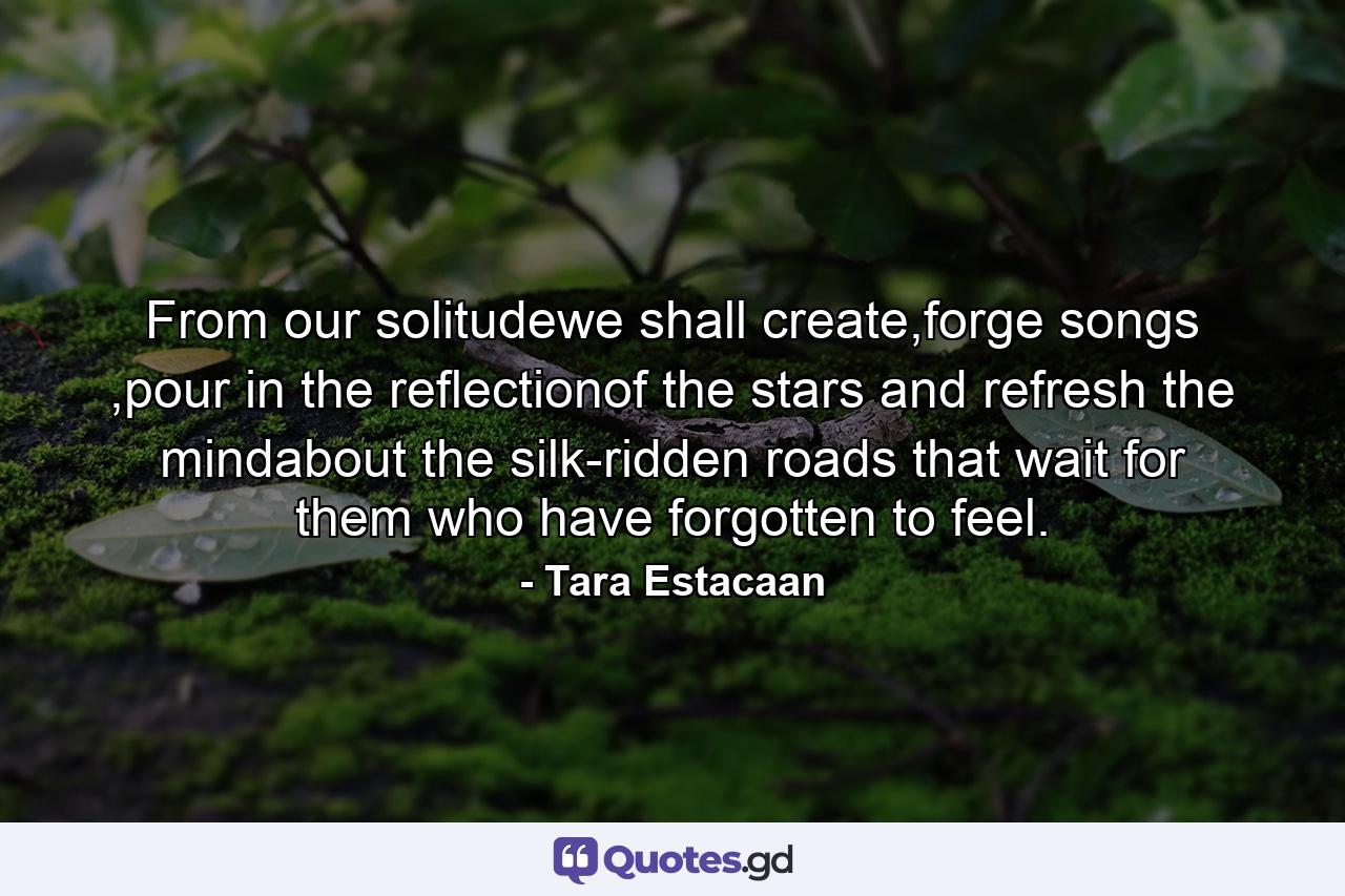 From our solitudewe shall create,forge songs ,pour in the reflectionof the stars and refresh the mindabout the silk-ridden roads that wait for them who have forgotten to feel. - Quote by Tara Estacaan