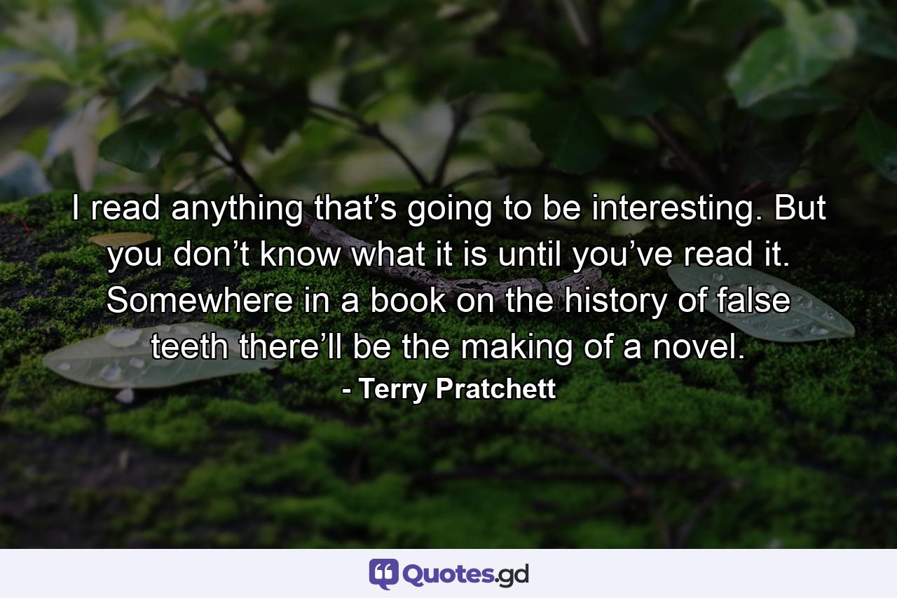 I read anything that’s going to be interesting. But you don’t know what it is until you’ve read it. Somewhere in a book on the history of false teeth there’ll be the making of a novel. - Quote by Terry Pratchett