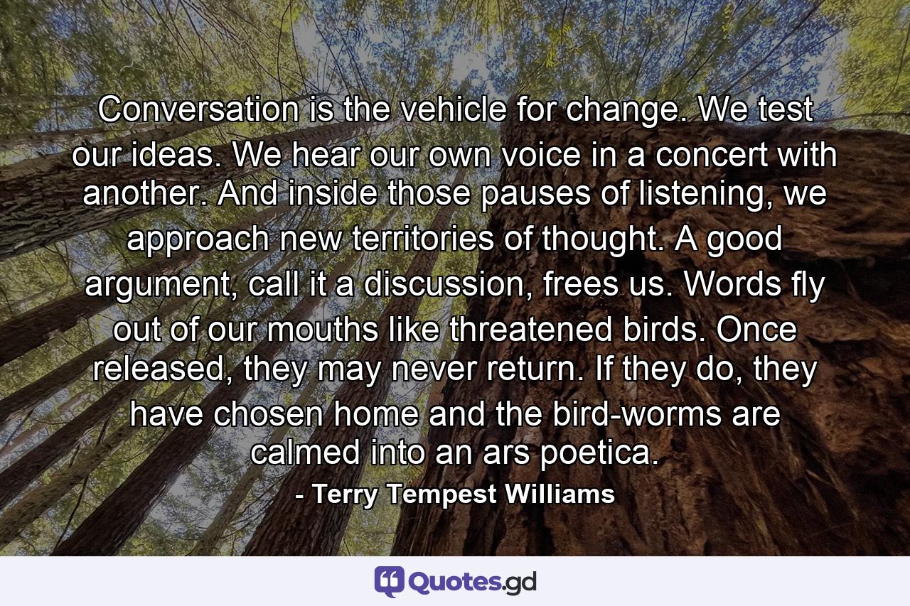 Conversation is the vehicle for change. We test our ideas. We hear our own voice in a concert with another. And inside those pauses of listening, we approach new territories of thought. A good argument, call it a discussion, frees us. Words fly out of our mouths like threatened birds. Once released, they may never return. If they do, they have chosen home and the bird-worms are calmed into an ars poetica. - Quote by Terry Tempest Williams