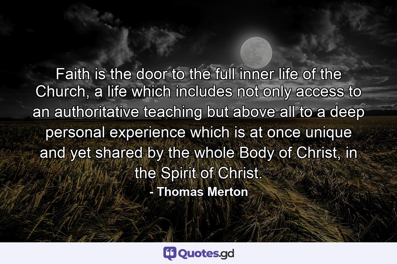 Faith is the door to the full inner life of the Church, a life which includes not only access to an authoritative teaching but above all to a deep personal experience which is at once unique and yet shared by the whole Body of Christ, in the Spirit of Christ. - Quote by Thomas Merton