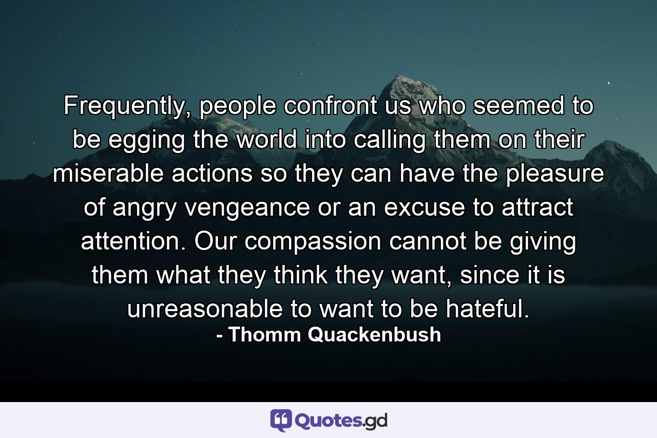 Frequently, people confront us who seemed to be egging the world into calling them on their miserable actions so they can have the pleasure of angry vengeance or an excuse to attract attention. Our compassion cannot be giving them what they think they want, since it is unreasonable to want to be hateful. - Quote by Thomm Quackenbush