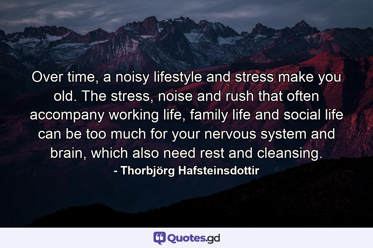 Over time, a noisy lifestyle and stress make you old. The stress, noise and rush that often accompany working life, family life and social life can be too much for your nervous system and brain, which also need rest and cleansing. - Quote by Thorbjörg Hafsteinsdottir