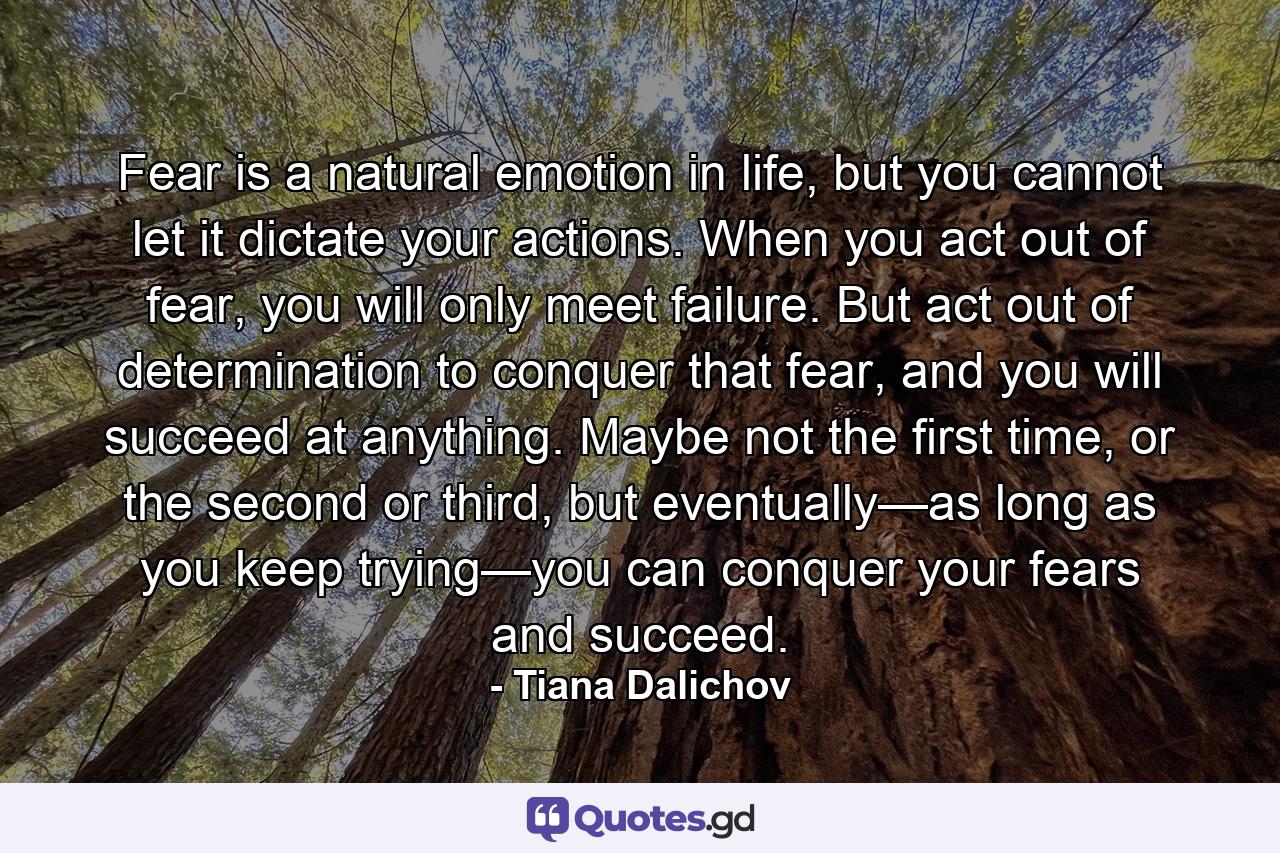 Fear is a natural emotion in life, but you cannot let it dictate your actions. When you act out of fear, you will only meet failure. But act out of determination to conquer that fear, and you will succeed at anything. Maybe not the first time, or the second or third, but eventually—as long as you keep trying—you can conquer your fears and succeed. - Quote by Tiana Dalichov