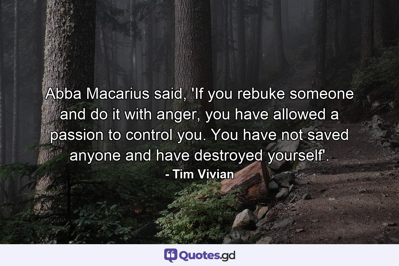 Abba Macarius said, 'If you rebuke someone and do it with anger, you have allowed a passion to control you. You have not saved anyone and have destroyed yourself'. - Quote by Tim Vivian