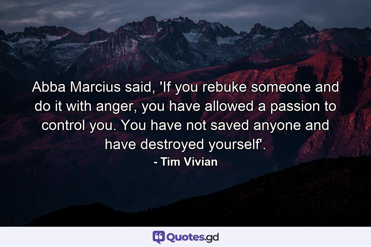 Abba Marcius said, 'If you rebuke someone and do it with anger, you have allowed a passion to control you. You have not saved anyone and have destroyed yourself'. - Quote by Tim Vivian