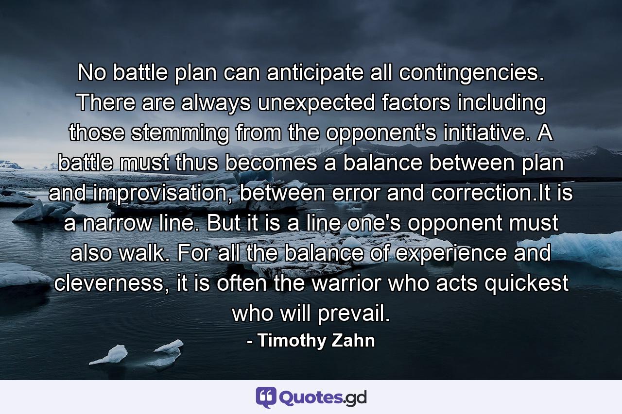 No battle plan can anticipate all contingencies. There are always unexpected factors including those stemming from the opponent's initiative. A battle must thus becomes a balance between plan and improvisation, between error and correction.It is a narrow line. But it is a line one's opponent must also walk. For all the balance of experience and cleverness, it is often the warrior who acts quickest who will prevail. - Quote by Timothy Zahn