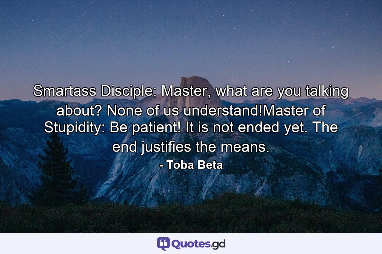 Smartass Disciple: Master, what are you talking about? None of us understand!Master of Stupidity: Be patient! It is not ended yet. The end justifies the means. - Quote by Toba Beta