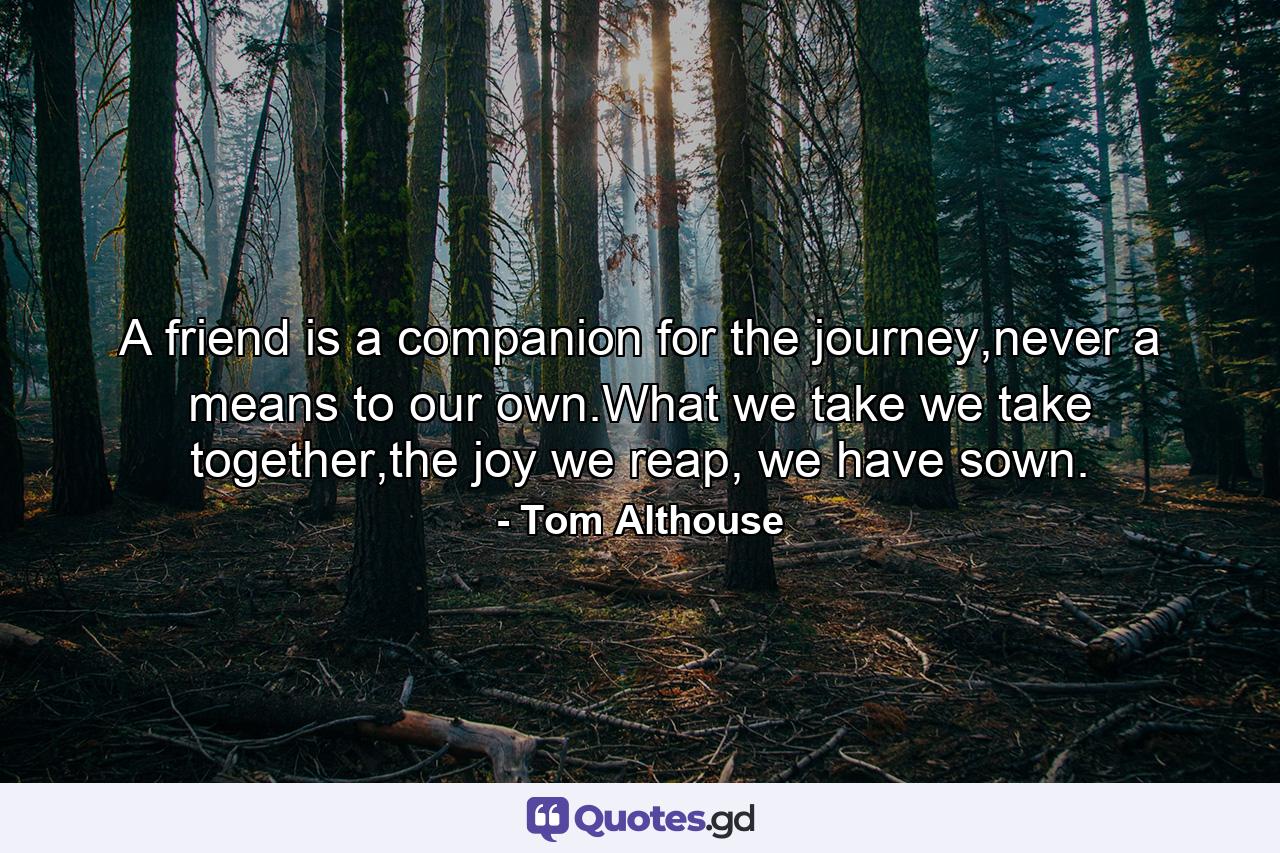 A friend is a companion for the journey,never a means to our own.What we take we take together,the joy we reap, we have sown. - Quote by Tom Althouse