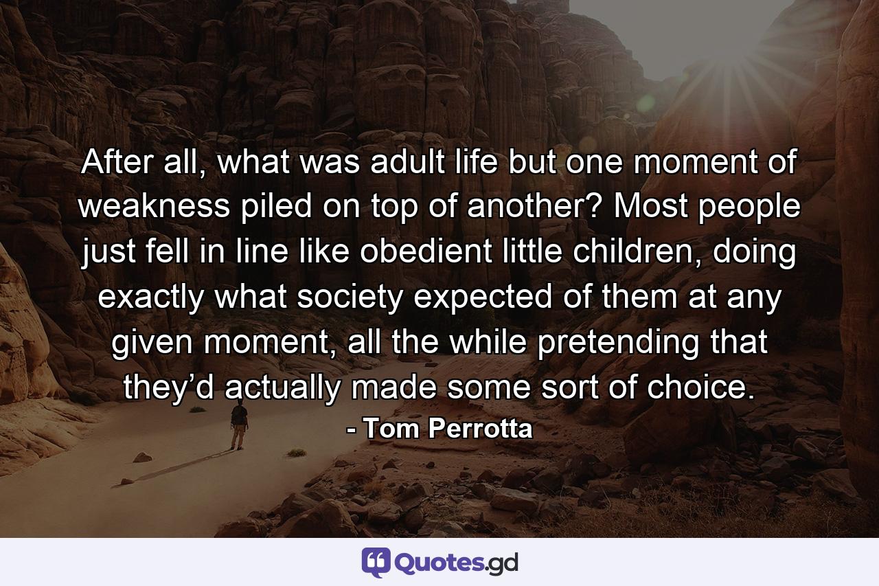 After all, what was adult life but one moment of weakness piled on top of another? Most people just fell in line like obedient little children, doing exactly what society expected of them at any given moment, all the while pretending that they’d actually made some sort of choice. - Quote by Tom Perrotta