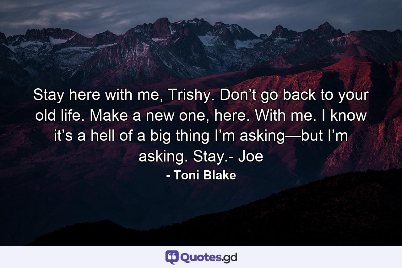 Stay here with me, Trishy. Don’t go back to your old life. Make a new one, here. With me. I know it’s a hell of a big thing I’m asking—but I’m asking. Stay.- Joe - Quote by Toni Blake