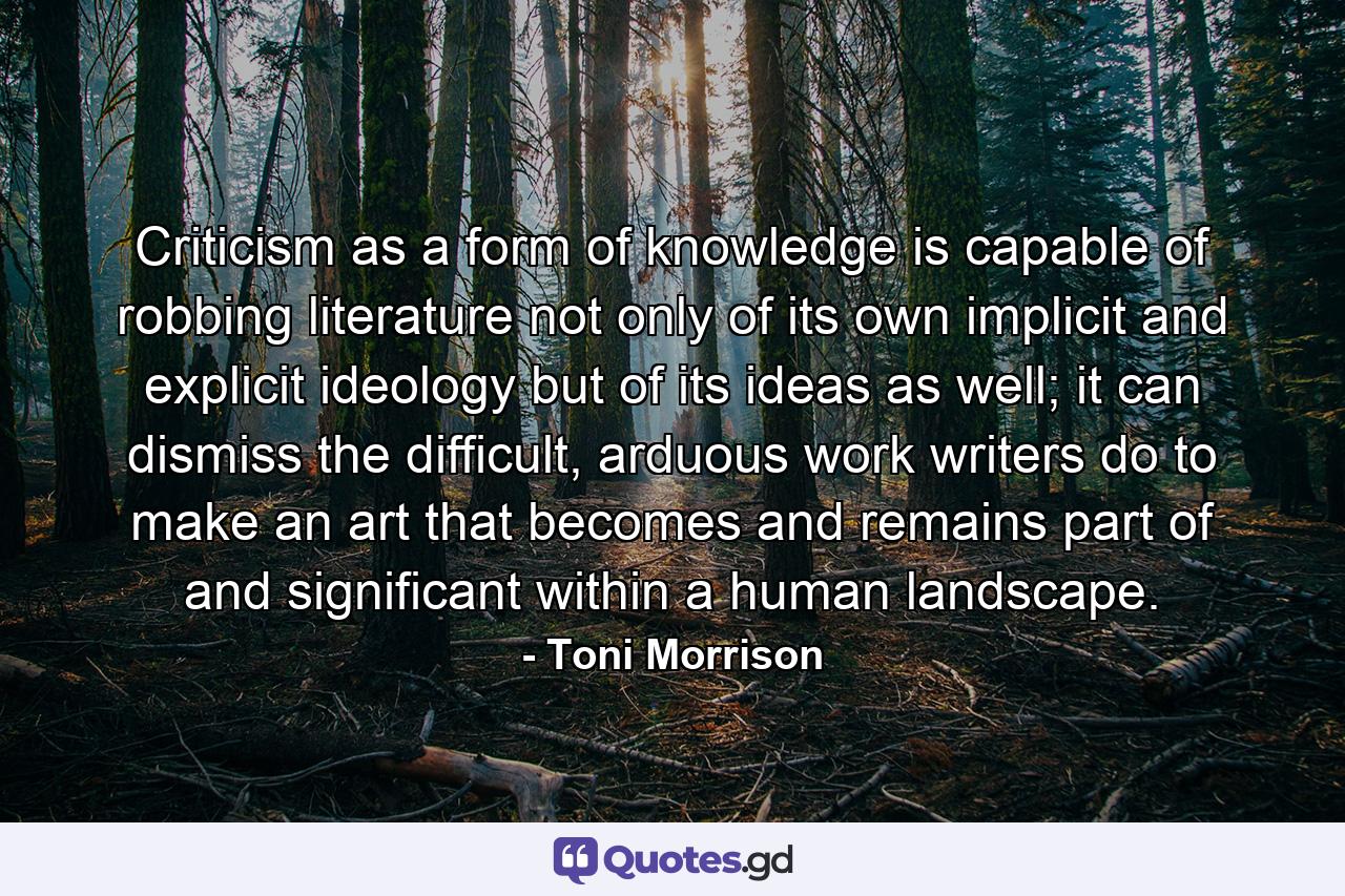 Criticism as a form of knowledge is capable of robbing literature not only of its own implicit and explicit ideology but of its ideas as well; it can dismiss the difficult, arduous work writers do to make an art that becomes and remains part of and significant within a human landscape. - Quote by Toni Morrison