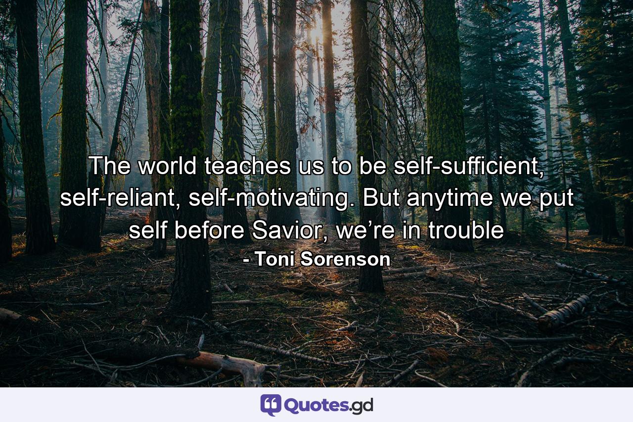 The world teaches us to be self-sufficient, self-reliant, self-motivating. But anytime we put self before Savior, we’re in trouble - Quote by Toni Sorenson