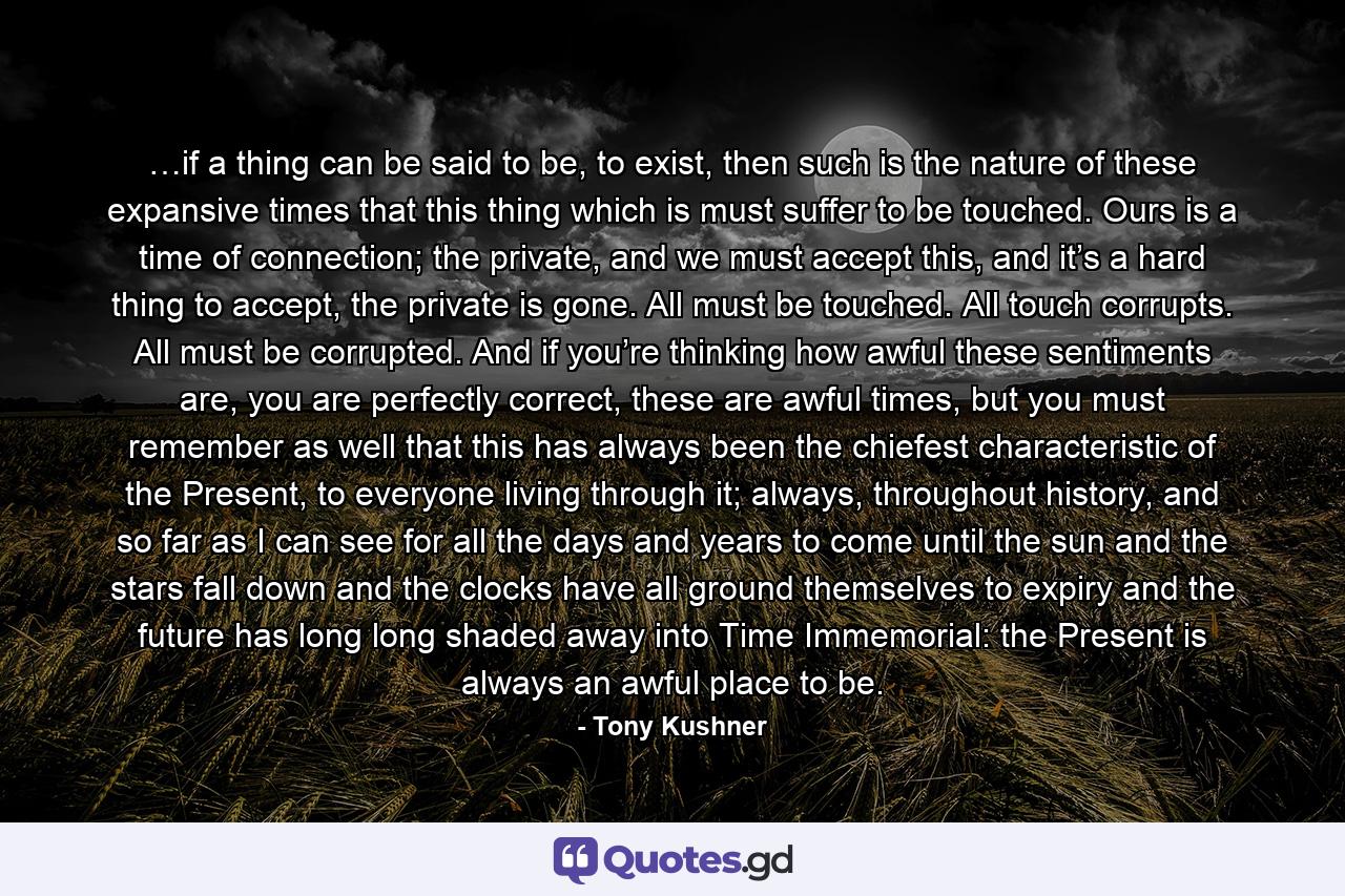 …if a thing can be said to be, to exist, then such is the nature of these expansive times that this thing which is must suffer to be touched. Ours is a time of connection; the private, and we must accept this, and it’s a hard thing to accept, the private is gone. All must be touched. All touch corrupts. All must be corrupted. And if you’re thinking how awful these sentiments are, you are perfectly correct, these are awful times, but you must remember as well that this has always been the chiefest characteristic of the Present, to everyone living through it; always, throughout history, and so far as I can see for all the days and years to come until the sun and the stars fall down and the clocks have all ground themselves to expiry and the future has long long shaded away into Time Immemorial: the Present is always an awful place to be. - Quote by Tony Kushner