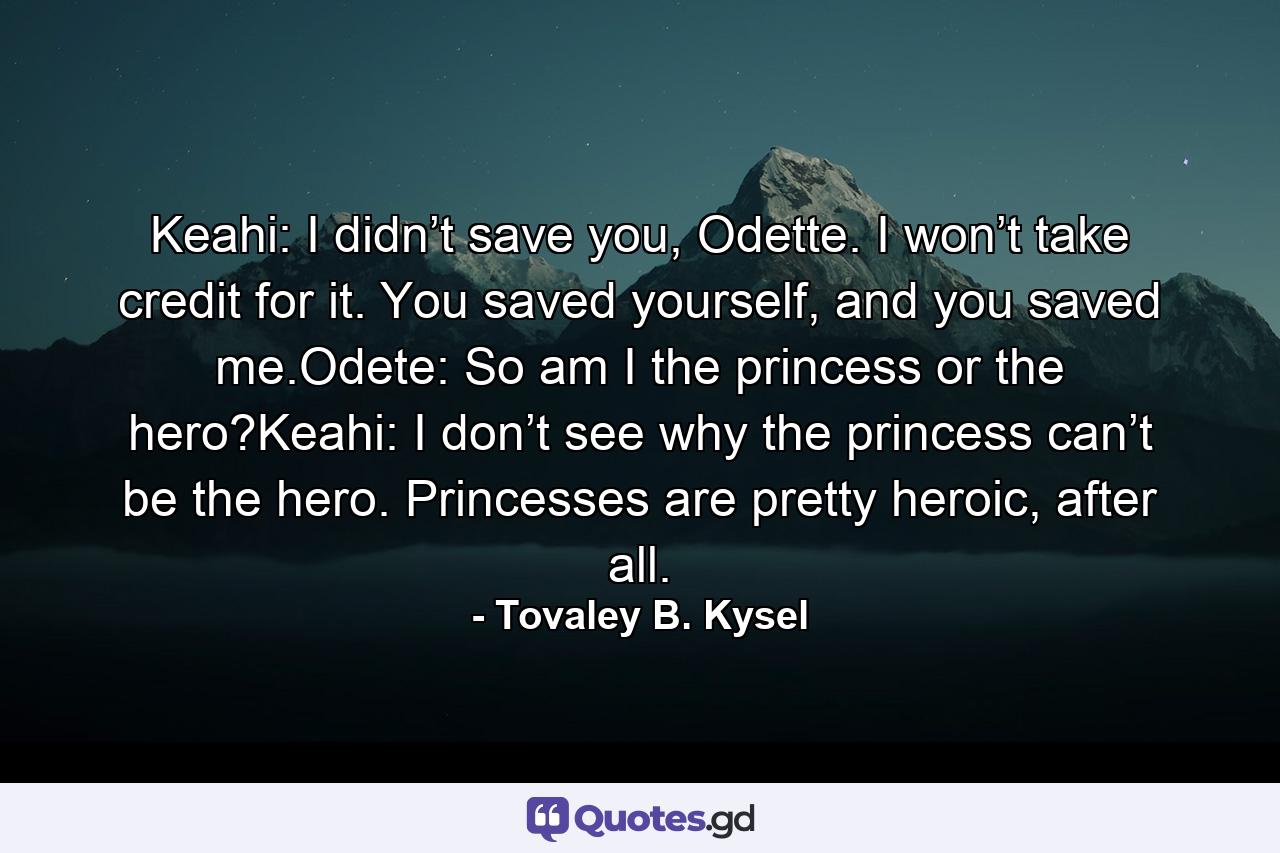 Keahi: I didn’t save you, Odette. I won’t take credit for it. You saved yourself, and you saved me.Odete: So am I the princess or the hero?Keahi: I don’t see why the princess can’t be the hero. Princesses are pretty heroic, after all. - Quote by Tovaley B. Kysel