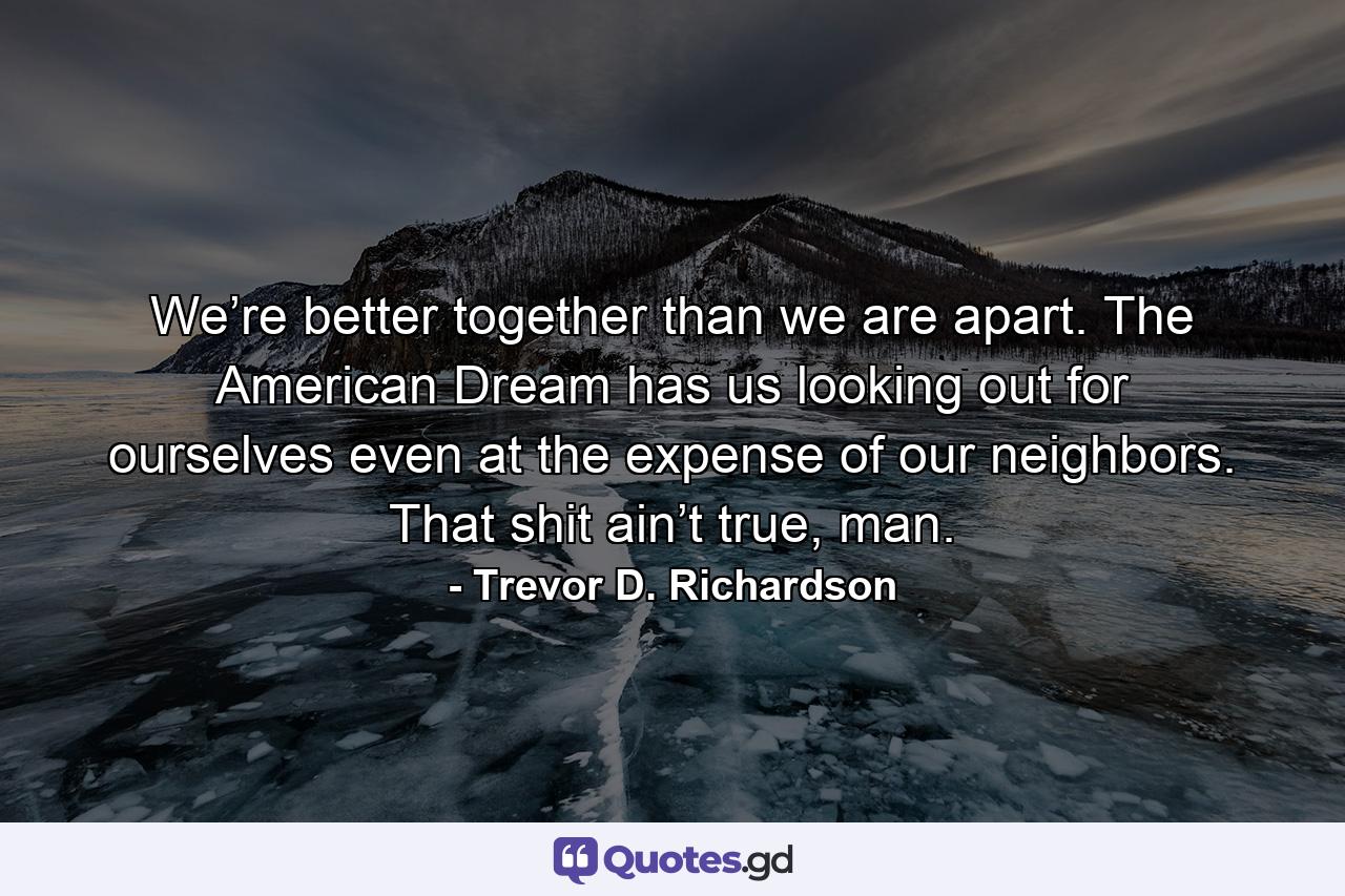 We’re better together than we are apart. The American Dream has us looking out for ourselves even at the expense of our neighbors. That shit ain’t true, man. - Quote by Trevor D. Richardson