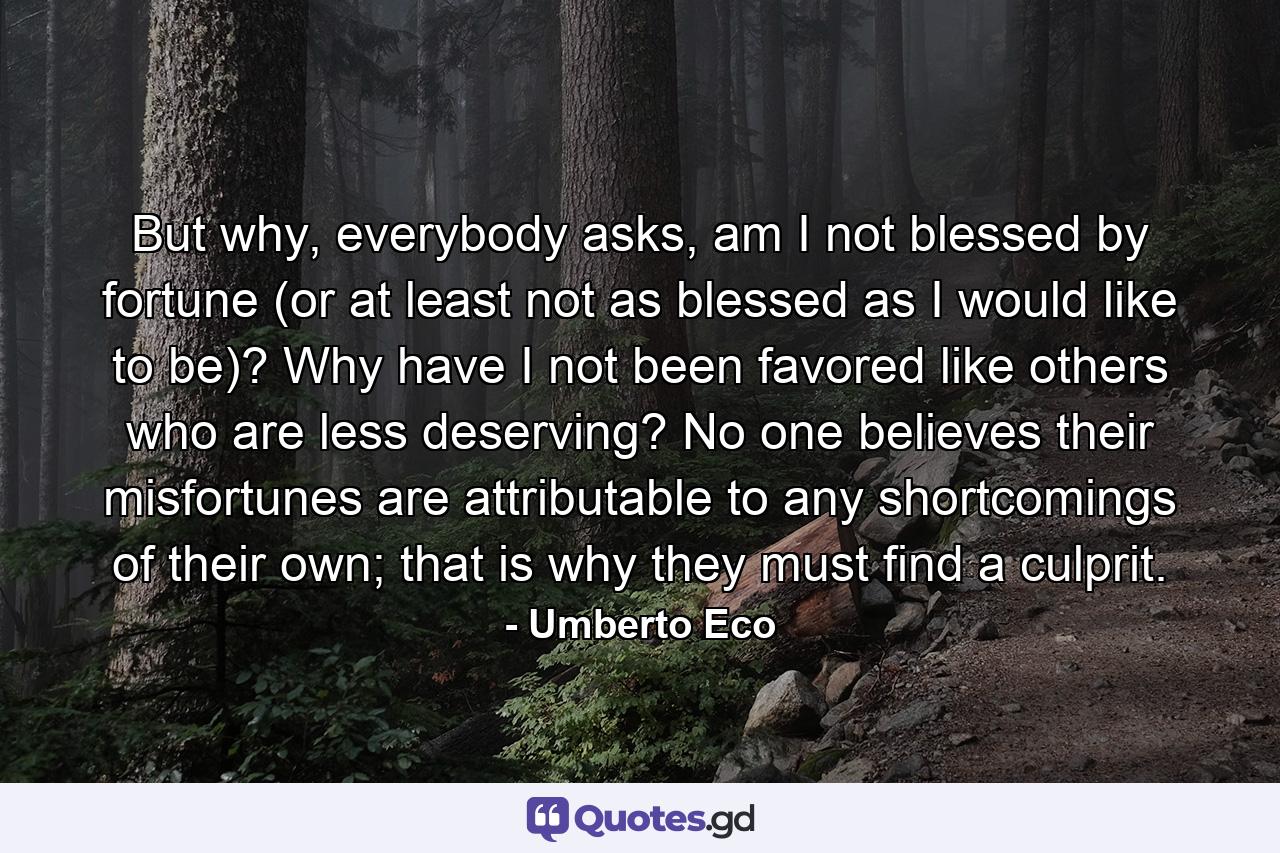 But why, everybody asks, am I not blessed by fortune (or at least not as blessed as I would like to be)? Why have I not been favored like others who are less deserving? No one believes their misfortunes are attributable to any shortcomings of their own; that is why they must find a culprit. - Quote by Umberto Eco