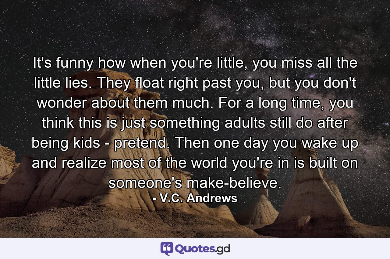 It's funny how when you're little, you miss all the little lies. They float right past you, but you don't wonder about them much. For a long time, you think this is just something adults still do after being kids - pretend. Then one day you wake up and realize most of the world you're in is built on someone's make-believe. - Quote by V.C. Andrews