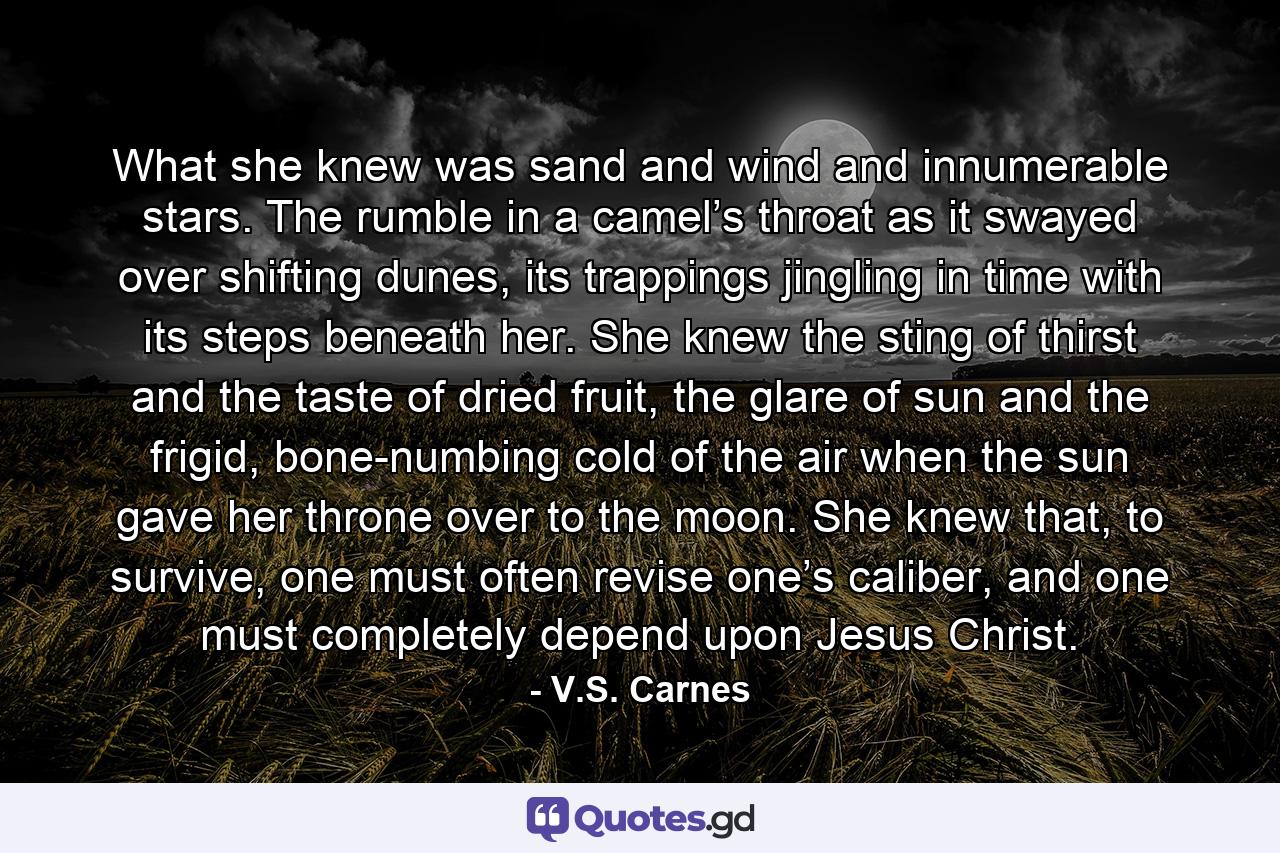 What she knew was sand and wind and innumerable stars. The rumble in a camel’s throat as it swayed over shifting dunes, its trappings jingling in time with its steps beneath her. She knew the sting of thirst and the taste of dried fruit, the glare of sun and the frigid, bone-numbing cold of the air when the sun gave her throne over to the moon. She knew that, to survive, one must often revise one’s caliber, and one must completely depend upon Jesus Christ. - Quote by V.S. Carnes