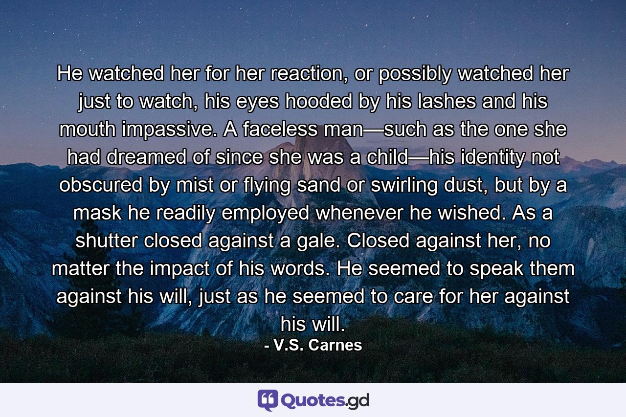 He watched her for her reaction, or possibly watched her just to watch, his eyes hooded by his lashes and his mouth impassive. A faceless man—such as the one she had dreamed of since she was a child—his identity not obscured by mist or flying sand or swirling dust, but by a mask he readily employed whenever he wished. As a shutter closed against a gale. Closed against her, no matter the impact of his words. He seemed to speak them against his will, just as he seemed to care for her against his will. - Quote by V.S. Carnes