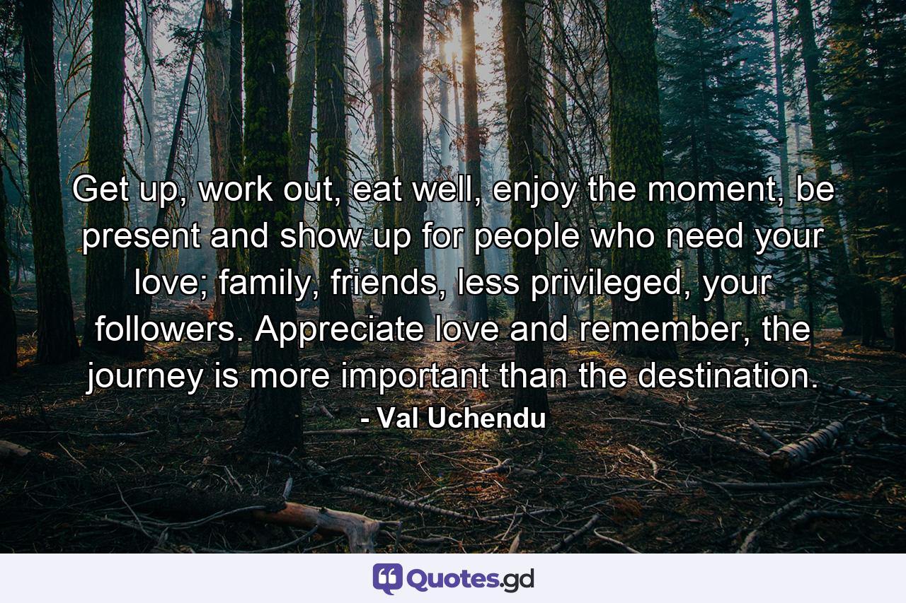 Get up, work out, eat well, enjoy the moment, be present and show up for people who need your love; family, friends, less privileged, your followers. Appreciate love and remember, the journey is more important than the destination. - Quote by Val Uchendu