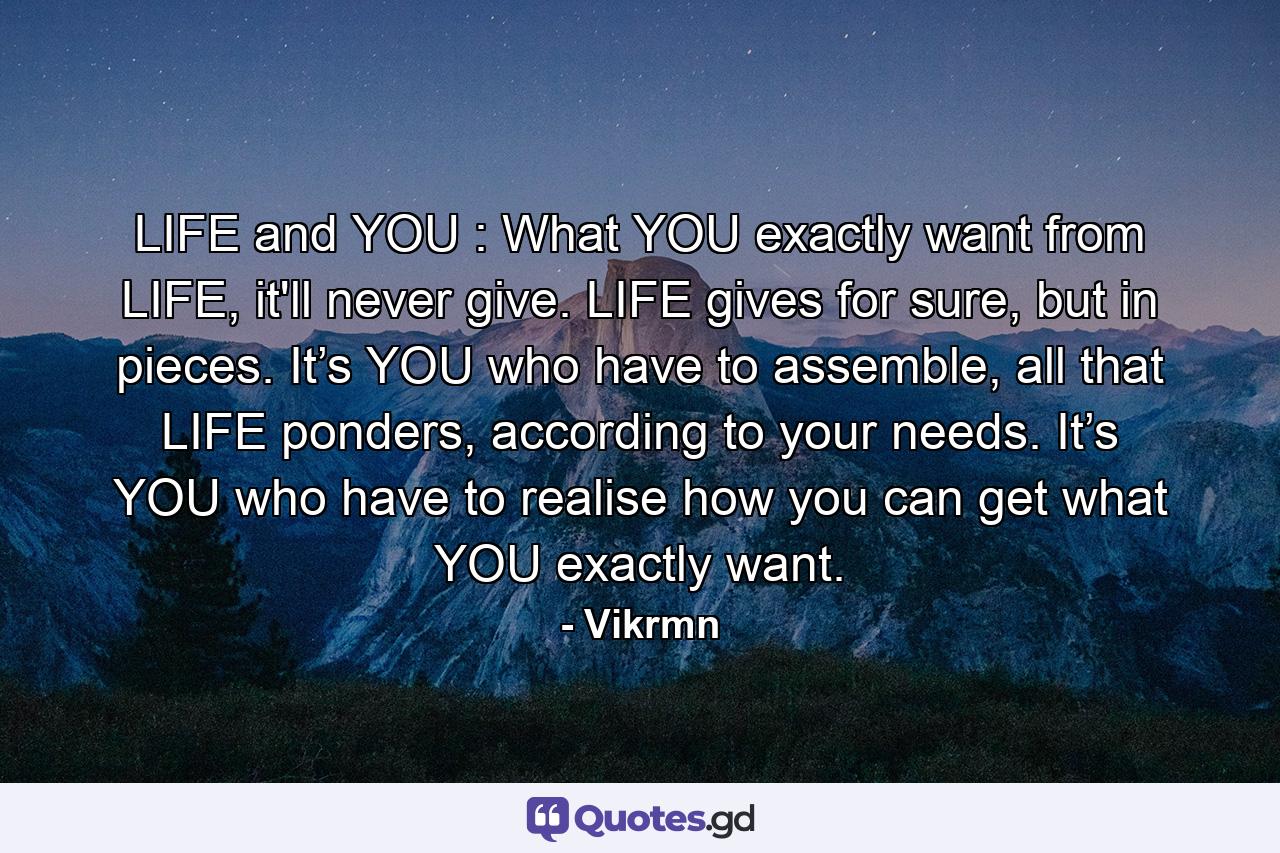 LIFE and YOU : What YOU exactly want from LIFE, it'll never give. LIFE gives for sure, but in pieces. It’s YOU who have to assemble, all that LIFE ponders, according to your needs. It’s YOU who have to realise how you can get what YOU exactly want. - Quote by Vikrmn