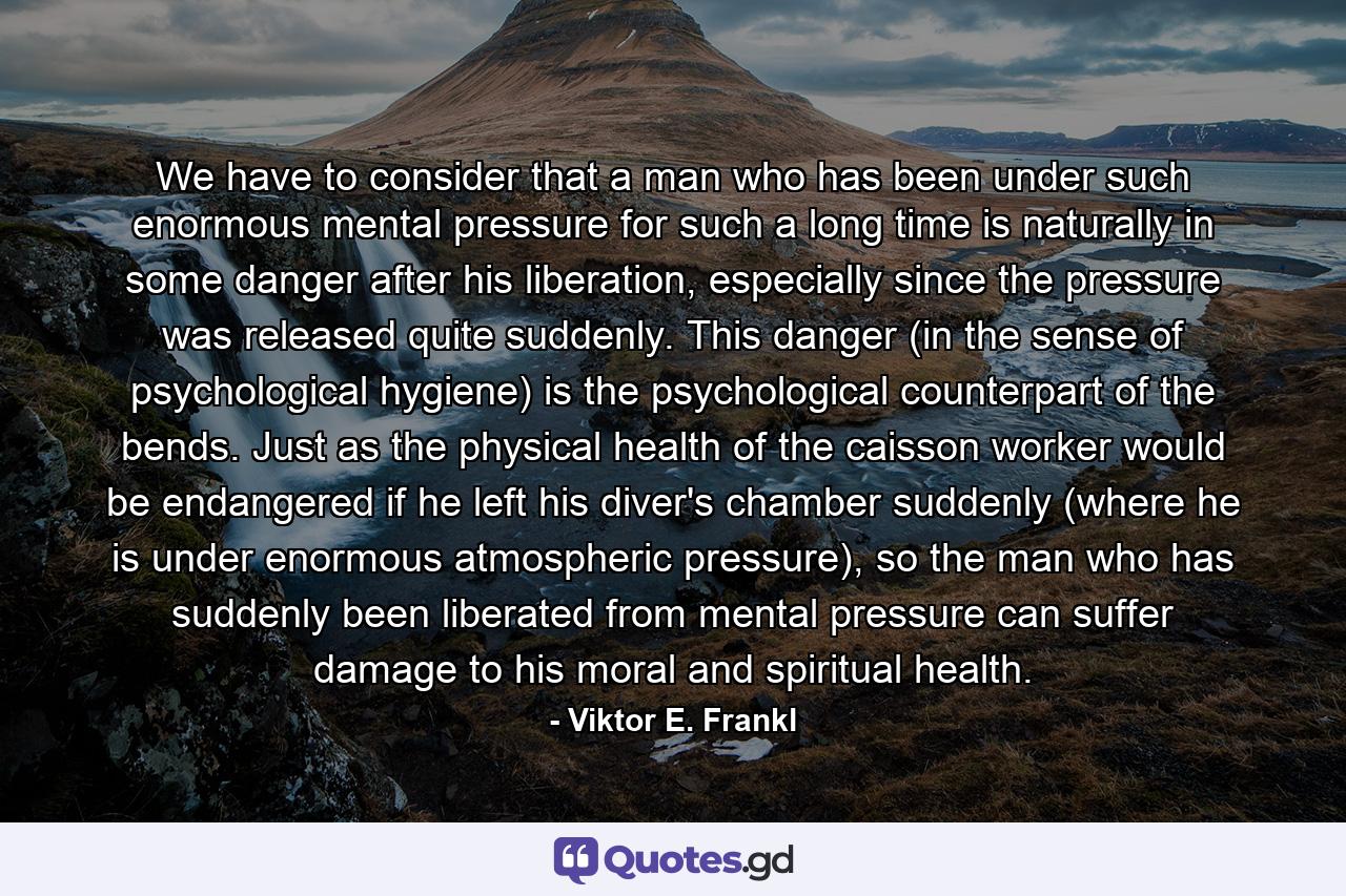 We have to consider that a man who has been under such enormous mental pressure for such a long time is naturally in some danger after his liberation, especially since the pressure was released quite suddenly. This danger (in the sense of psychological hygiene) is the psychological counterpart of the bends. Just as the physical health of the caisson worker would be endangered if he left his diver's chamber suddenly (where he is under enormous atmospheric pressure), so the man who has suddenly been liberated from mental pressure can suffer damage to his moral and spiritual health. - Quote by Viktor E. Frankl