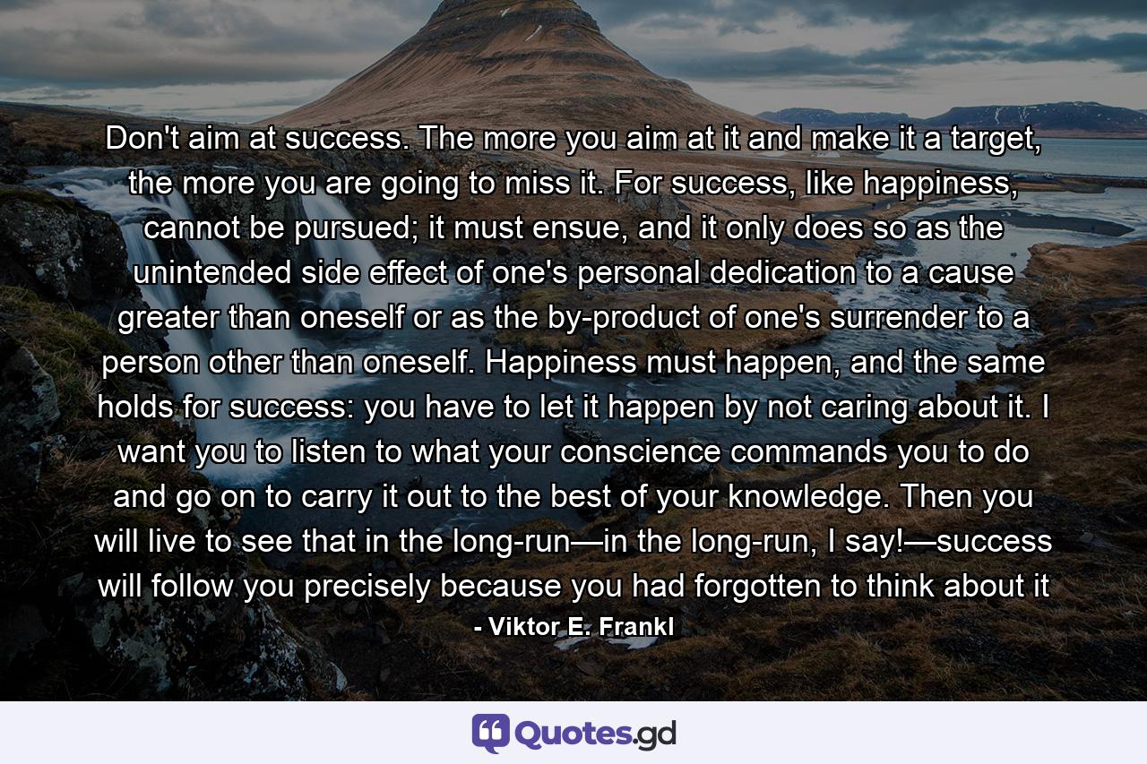 Don't aim at success. The more you aim at it and make it a target, the more you are going to miss it. For success, like happiness, cannot be pursued; it must ensue, and it only does so as the unintended side effect of one's personal dedication to a cause greater than oneself or as the by-product of one's surrender to a person other than oneself. Happiness must happen, and the same holds for success: you have to let it happen by not caring about it. I want you to listen to what your conscience commands you to do and go on to carry it out to the best of your knowledge. Then you will live to see that in the long-run—in the long-run, I say!—success will follow you precisely because you had forgotten to think about it - Quote by Viktor E. Frankl