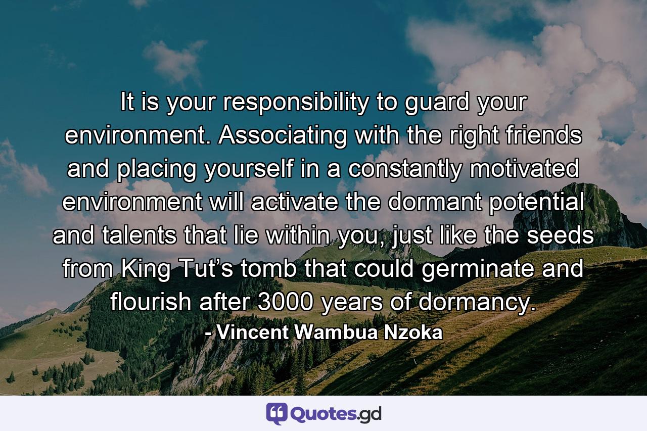 It is your responsibility to guard your environment. Associating with the right friends and placing yourself in a constantly motivated environment will activate the dormant potential and talents that lie within you, just like the seeds from King Tut’s tomb that could germinate and flourish after 3000 years of dormancy. - Quote by Vincent Wambua Nzoka