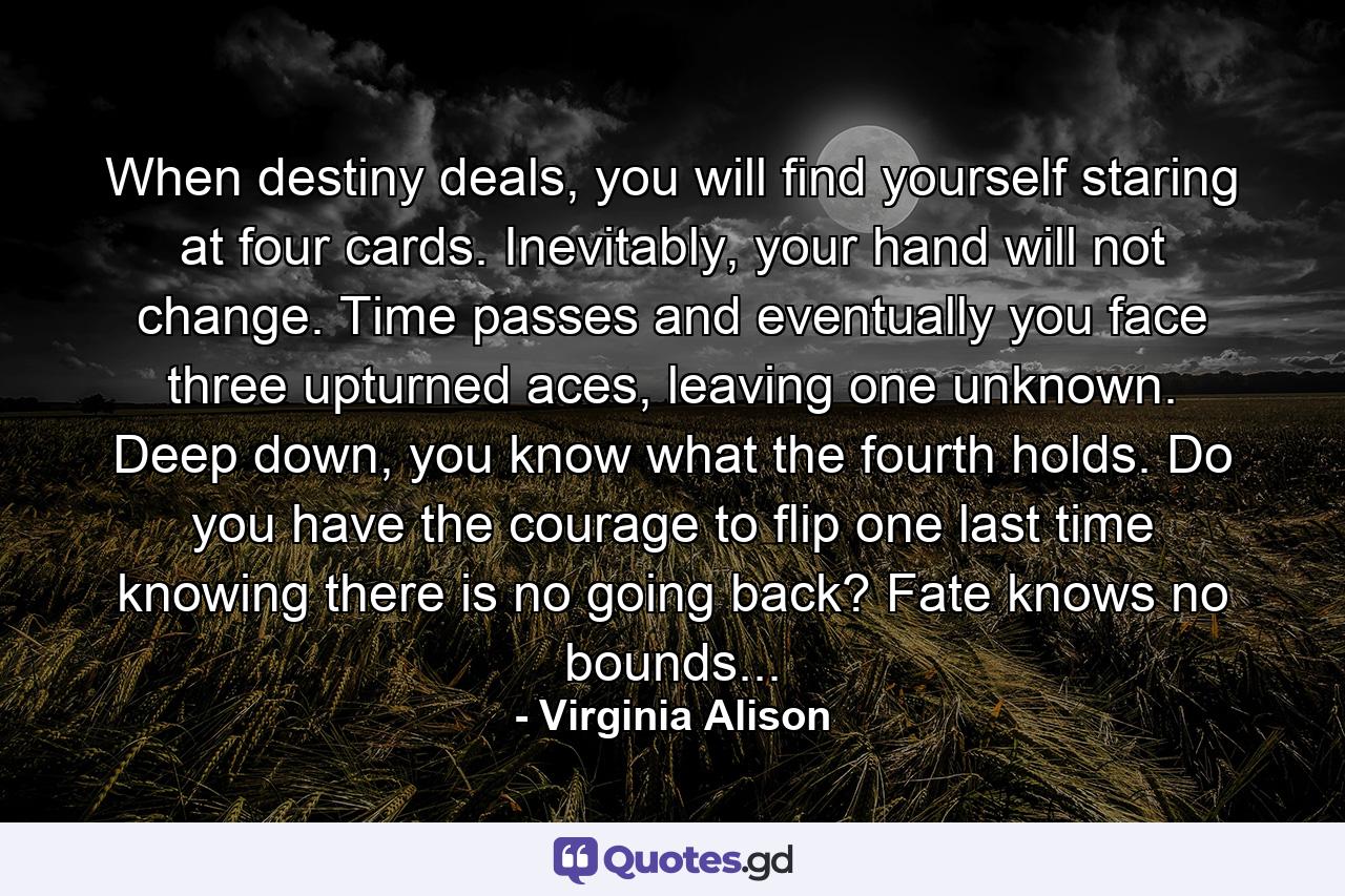 When destiny deals, you will find yourself staring at four cards. Inevitably, your hand will not change. Time passes and eventually you face three upturned aces, leaving one unknown. Deep down, you know what the fourth holds. Do you have the courage to flip one last time knowing there is no going back? Fate knows no bounds... - Quote by Virginia Alison