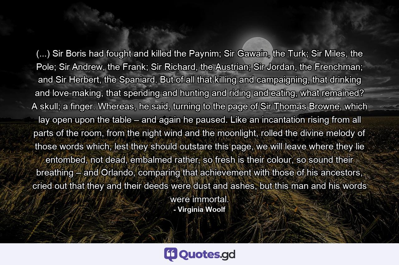 (...) Sir Boris had fought and killed the Paynim; Sir Gawain, the Turk; Sir Miles, the Pole; Sir Andrew, the Frank; Sir Richard, the Austrian; Sir Jordan, the Frenchman; and Sir Herbert, the Spaniard. But of all that killing and campaigning, that drinking and love-making, that spending and hunting and riding and eating, what remained? A skull; a finger. Whereas, he said, turning to the page of Sir Thomas Browne, which lay open upon the table – and again he paused. Like an incantation rising from all parts of the room, from the night wind and the moonlight, rolled the divine melody of those words which, lest they should outstare this page, we will leave where they lie entombed, not dead, embalmed rather, so fresh is their colour, so sound their breathing – and Orlando, comparing that achievement with those of his ancestors, cried out that they and their deeds were dust and ashes, but this man and his words were immortal. - Quote by Virginia Woolf