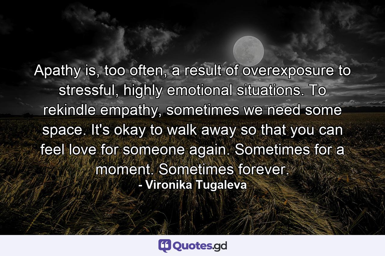 Apathy is, too often, a result of overexposure to stressful, highly emotional situations. To rekindle empathy, sometimes we need some space. It's okay to walk away so that you can feel love for someone again. Sometimes for a moment. Sometimes forever. - Quote by Vironika Tugaleva