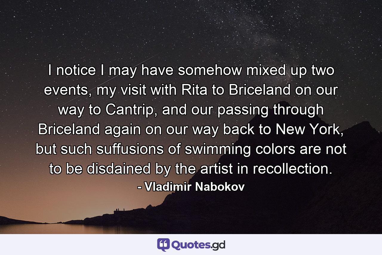 I notice I may have somehow mixed up two events, my visit with Rita to Briceland on our way to Cantrip, and our passing through Briceland again on our way back to New York, but such suffusions of swimming colors are not to be disdained by the artist in recollection. - Quote by Vladimir Nabokov