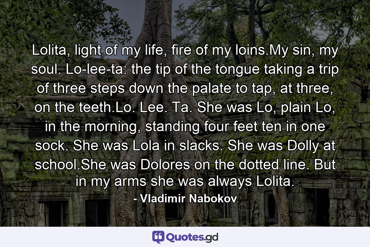 Lolita, light of my life, fire of my loins.My sin, my soul. Lo-lee-ta: the tip of the tongue taking a trip of three steps down the palate to tap, at three, on the teeth.Lo. Lee. Ta. She was Lo, plain Lo, in the morning, standing four feet ten in one sock. She was Lola in slacks. She was Dolly at school.She was Dolores on the dotted line. But in my arms she was always Lolita. - Quote by Vladimir Nabokov