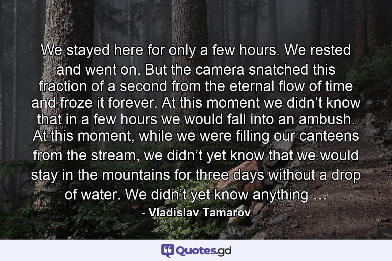 We stayed here for only a few hours. We rested and went on. But the camera snatched this fraction of a second from the eternal flow of time and froze it forever. At this moment we didn’t know that in a few hours we would fall into an ambush. At this moment, while we were filling our canteens from the stream, we didn’t yet know that we would stay in the mountains for three days without a drop of water. We didn’t yet know anything … - Quote by Vladislav Tamarov