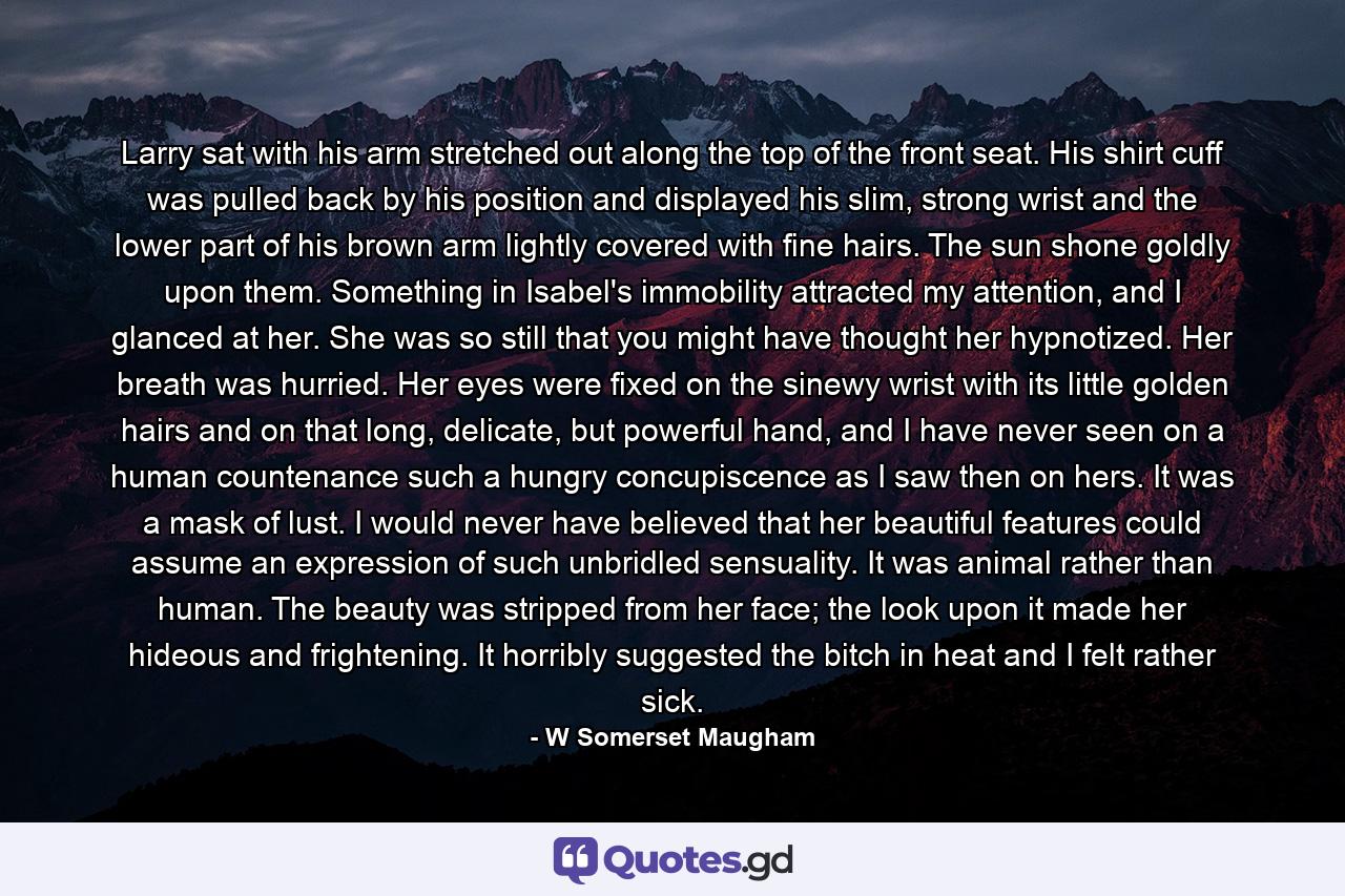 Larry sat with his arm stretched out along the top of the front seat. His shirt cuff was pulled back by his position and displayed his slim, strong wrist and the lower part of his brown arm lightly covered with fine hairs. The sun shone goldly upon them. Something in Isabel's immobility attracted my attention, and I glanced at her. She was so still that you might have thought her hypnotized. Her breath was hurried. Her eyes were fixed on the sinewy wrist with its little golden hairs and on that long, delicate, but powerful hand, and I have never seen on a human countenance such a hungry concupiscence as I saw then on hers. It was a mask of lust. I would never have believed that her beautiful features could assume an expression of such unbridled sensuality. It was animal rather than human. The beauty was stripped from her face; the look upon it made her hideous and frightening. It horribly suggested the bitch in heat and I felt rather sick. - Quote by W Somerset Maugham