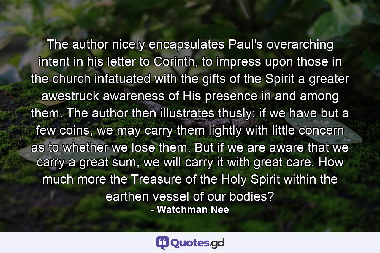 The author nicely encapsulates Paul's overarching intent in his letter to Corinth, to impress upon those in the church infatuated with the gifts of the Spirit a greater awestruck awareness of His presence in and among them. The author then illustrates thusly: if we have but a few coins, we may carry them lightly with little concern as to whether we lose them. But if we are aware that we carry a great sum, we will carry it with great care. How much more the Treasure of the Holy Spirit within the earthen vessel of our bodies? - Quote by Watchman Nee