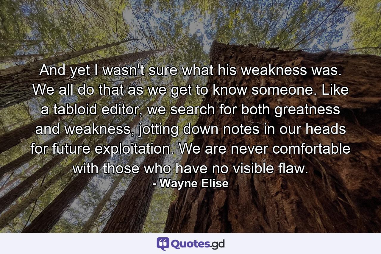 And yet I wasn't sure what his weakness was. We all do that as we get to know someone. Like a tabloid editor, we search for both greatness and weakness, jotting down notes in our heads for future exploitation. We are never comfortable with those who have no visible flaw. - Quote by Wayne Elise