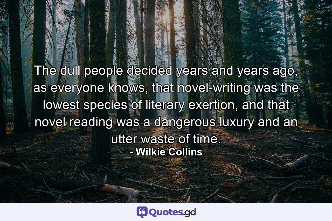 The dull people decided years and years ago, as everyone knows, that novel-writing was the lowest species of literary exertion, and that novel reading was a dangerous luxury and an utter waste of time. - Quote by Wilkie Collins