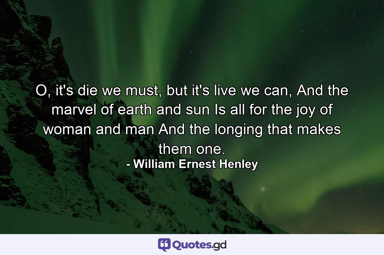 O, it's die we must, but it's live we can, And the marvel of earth and sun Is all for the joy of woman and man And the longing that makes them one. - Quote by William Ernest Henley