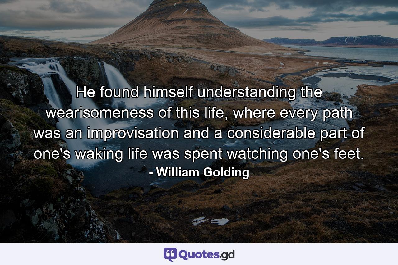 He found himself understanding the wearisomeness of this life, where every path was an improvisation and a considerable part of one's waking life was spent watching one's feet. - Quote by William Golding