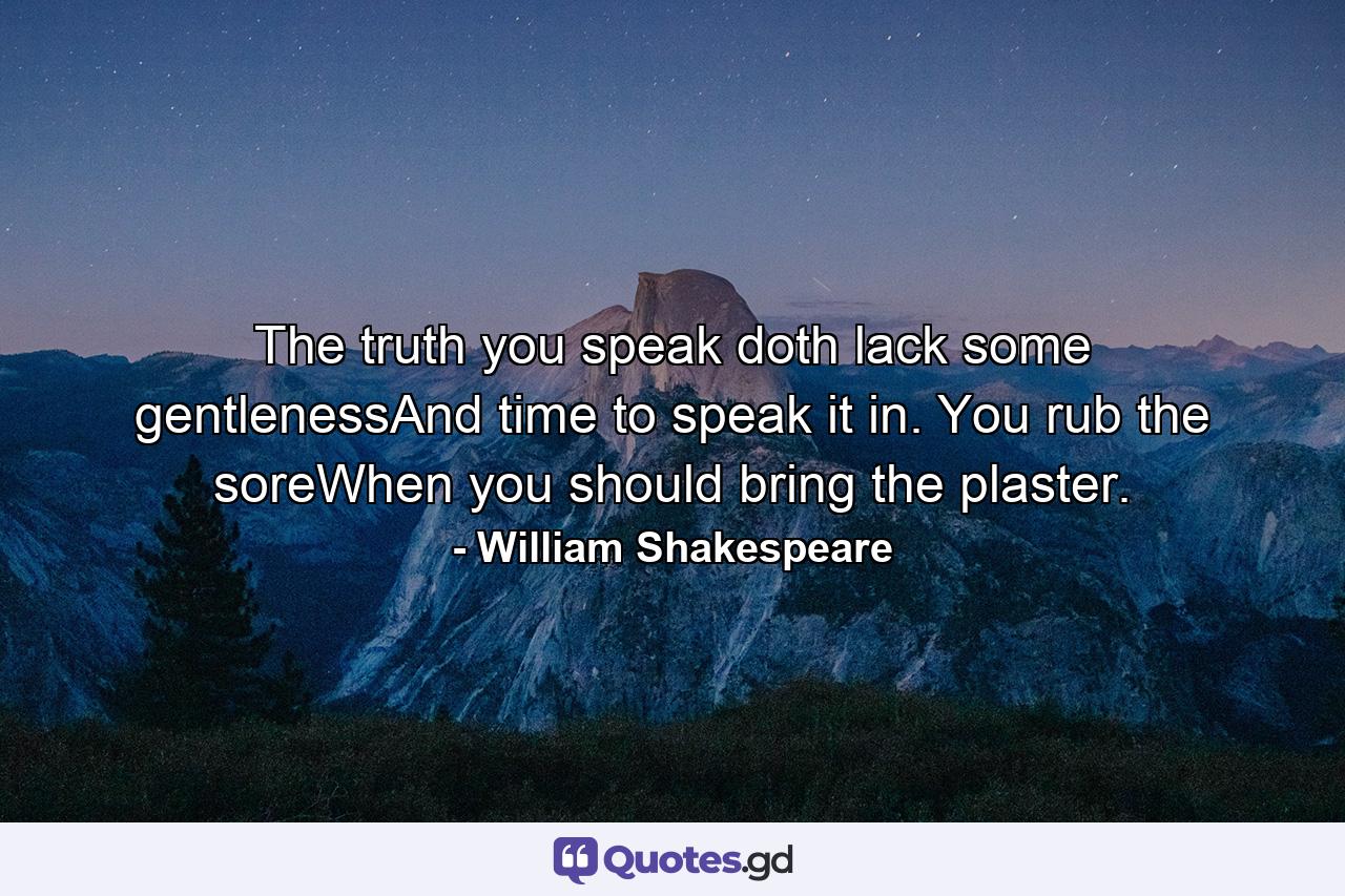 The truth you speak doth lack some gentlenessAnd time to speak it in. You rub the soreWhen you should bring the plaster. - Quote by William Shakespeare