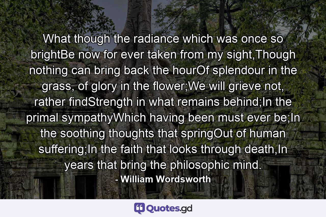 What though the radiance which was once so brightBe now for ever taken from my sight,Though nothing can bring back the hourOf splendour in the grass, of glory in the flower;We will grieve not, rather findStrength in what remains behind;In the primal sympathyWhich having been must ever be;In the soothing thoughts that springOut of human suffering;In the faith that looks through death,In years that bring the philosophic mind. - Quote by William Wordsworth