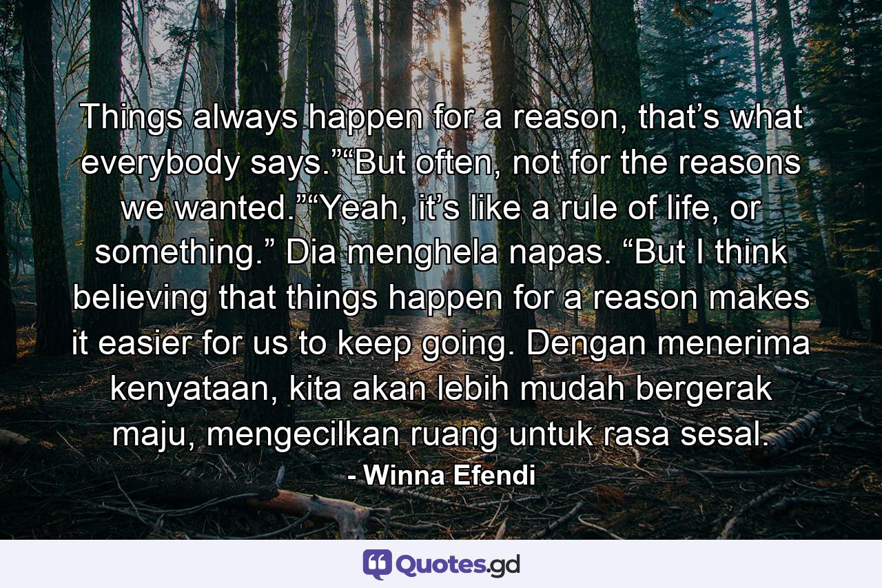 Things always happen for a reason, that’s what everybody says.”“But often, not for the reasons we wanted.”“Yeah, it’s like a rule of life, or something.” Dia menghela napas. “But I think believing that things happen for a reason makes it easier for us to keep going. Dengan menerima kenyataan, kita akan lebih mudah bergerak maju, mengecilkan ruang untuk rasa sesal. - Quote by Winna Efendi