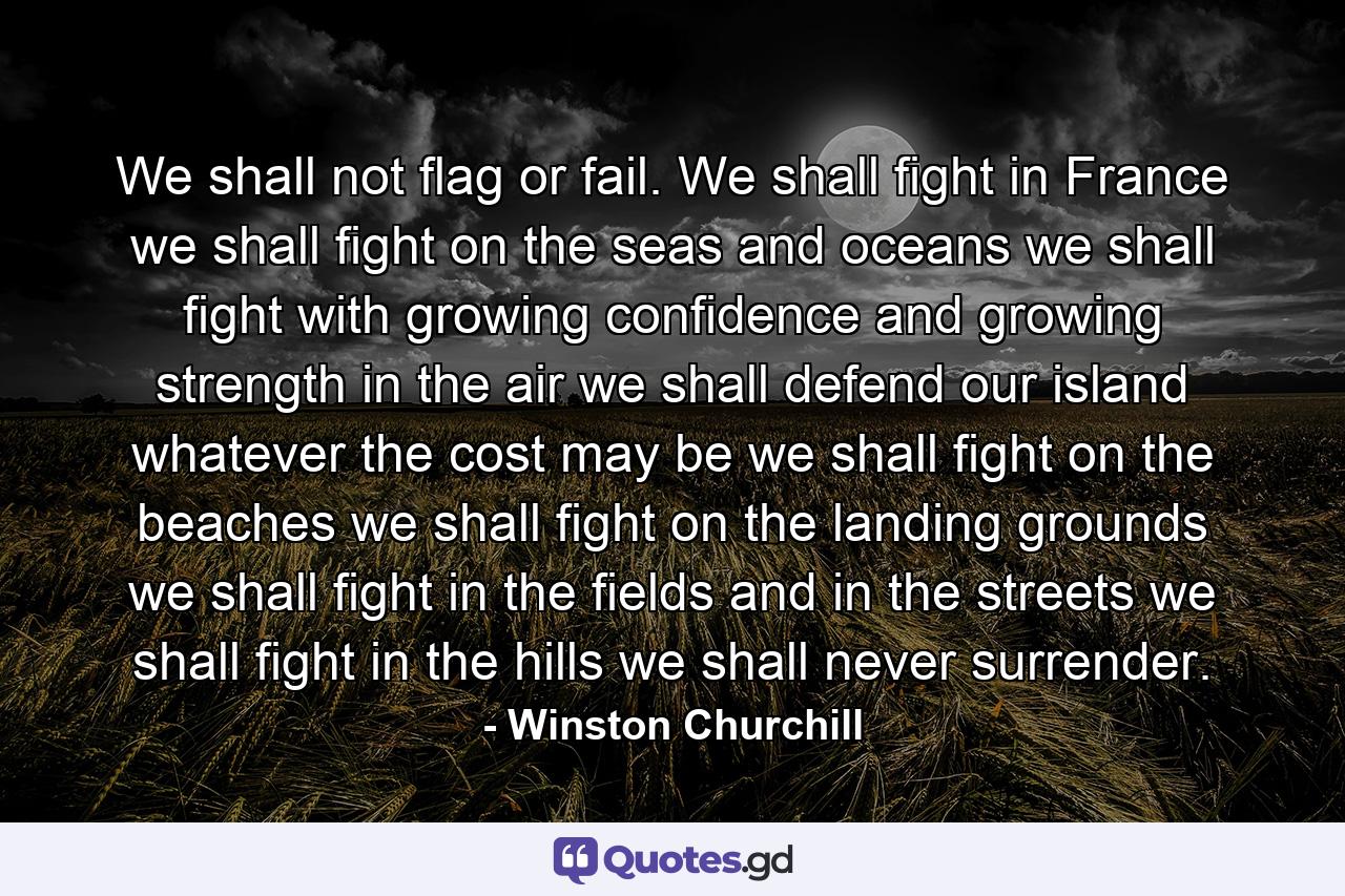 We shall not flag or fail. We shall fight in France  we shall fight on the seas and oceans  we shall fight with growing confidence and growing strength in the air  we shall defend our island  whatever the cost may be  we shall fight on the beaches  we shall fight on the landing grounds  we shall fight in the fields and in the streets  we shall fight in the hills  we shall never surrender. - Quote by Winston Churchill