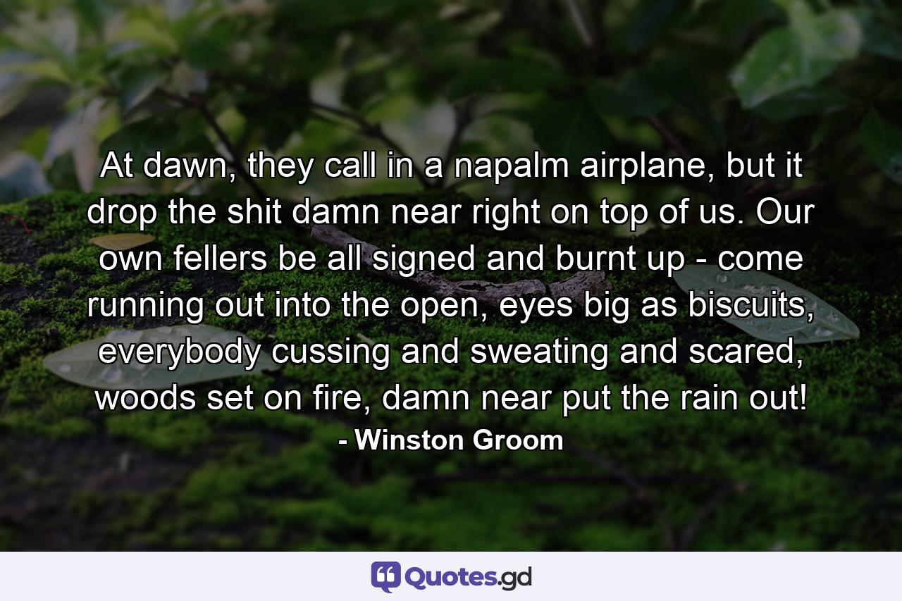 At dawn, they call in a napalm airplane, but it drop the shit damn near right on top of us. Our own fellers be all signed and burnt up - come running out into the open, eyes big as biscuits, everybody cussing and sweating and scared, woods set on fire, damn near put the rain out! - Quote by Winston Groom