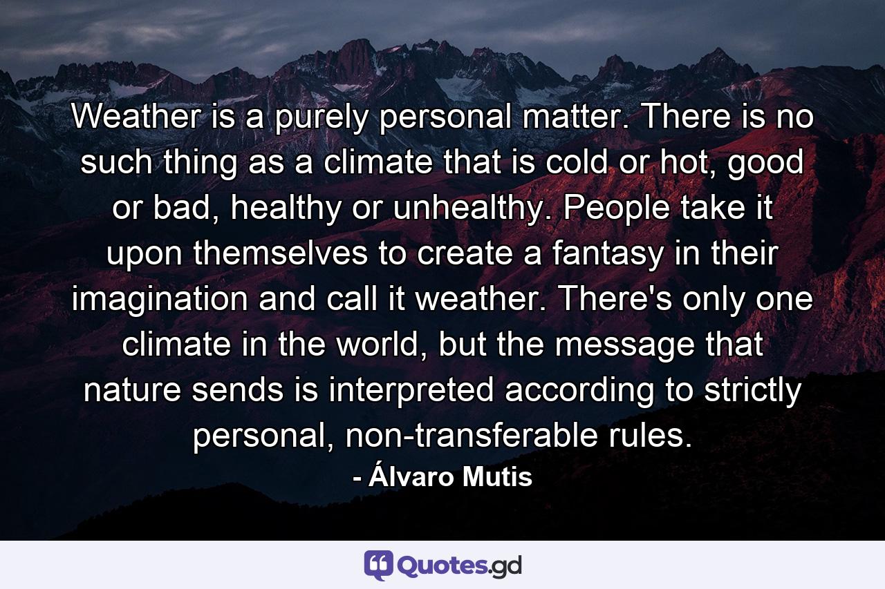 Weather is a purely personal matter. There is no such thing as a climate that is cold or hot, good or bad, healthy or unhealthy. People take it upon themselves to create a fantasy in their imagination and call it weather. There's only one climate in the world, but the message that nature sends is interpreted according to strictly personal, non-transferable rules. - Quote by Álvaro Mutis